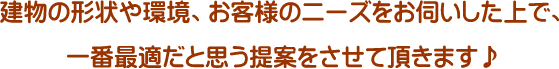 建物の形状や環境、お客様のニーズをお伺いした上で、一番最適だと思う提案をさせて頂きます♪